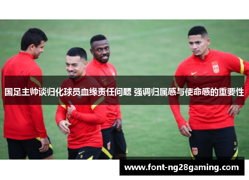 国足主帅谈归化球员血缘责任问题 强调归属感与使命感的重要性