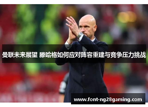 曼联未来展望 滕哈格如何应对阵容重建与竞争压力挑战