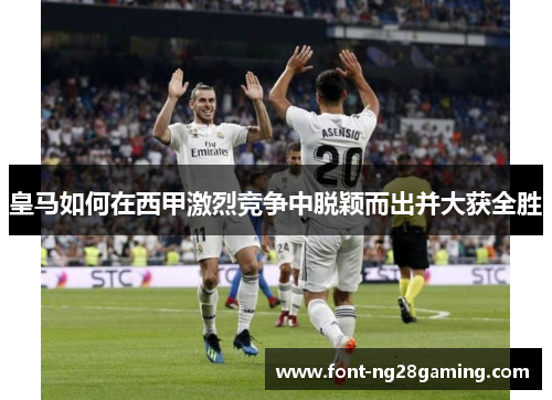 皇马如何在西甲激烈竞争中脱颖而出并大获全胜