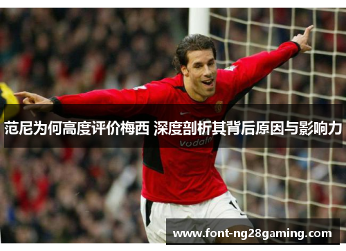 范尼为何高度评价梅西 深度剖析其背后原因与影响力