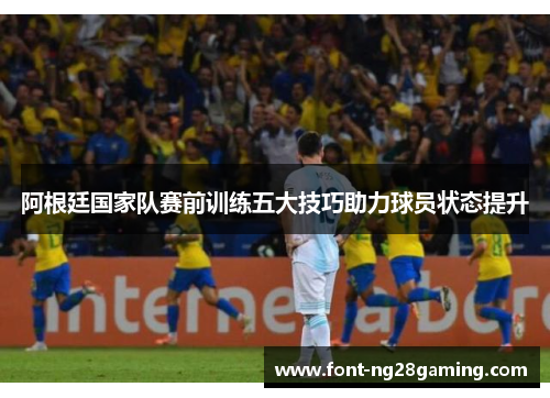 阿根廷国家队赛前训练五大技巧助力球员状态提升