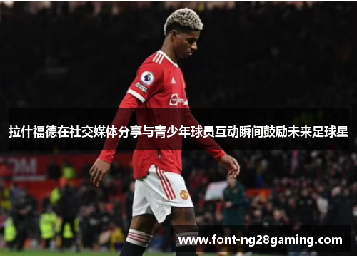 拉什福德在社交媒体分享与青少年球员互动瞬间鼓励未来足球星 拉什福德在社交媒体分享与青少年球员互动瞬间鼓励未来足球星