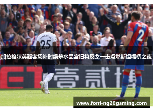 加拉格尔英超客场补时绝杀水晶宫旧将反戈一击点燃斯坦福桥之夜