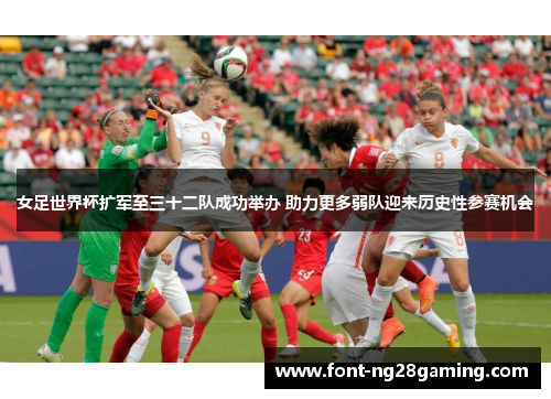 女足世界杯扩军至三十二队成功举办 助力更多弱队迎来历史性参赛机会