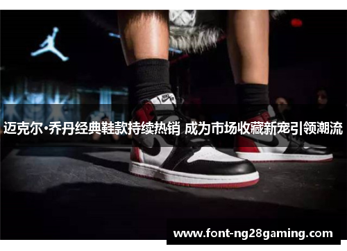 迈克尔·乔丹经典鞋款持续热销 成为市场收藏新宠引领潮流