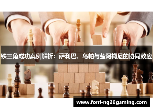 铁三角成功案例解析：萨利巴、乌帕与楚阿梅尼的协同效应