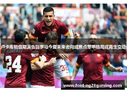 卢卡库租借期满告别罗马今夏未来去向成焦点意甲格局或再生变动 卢卡库租借期满告别罗马今夏未来去向成焦点意甲格局或再生变动